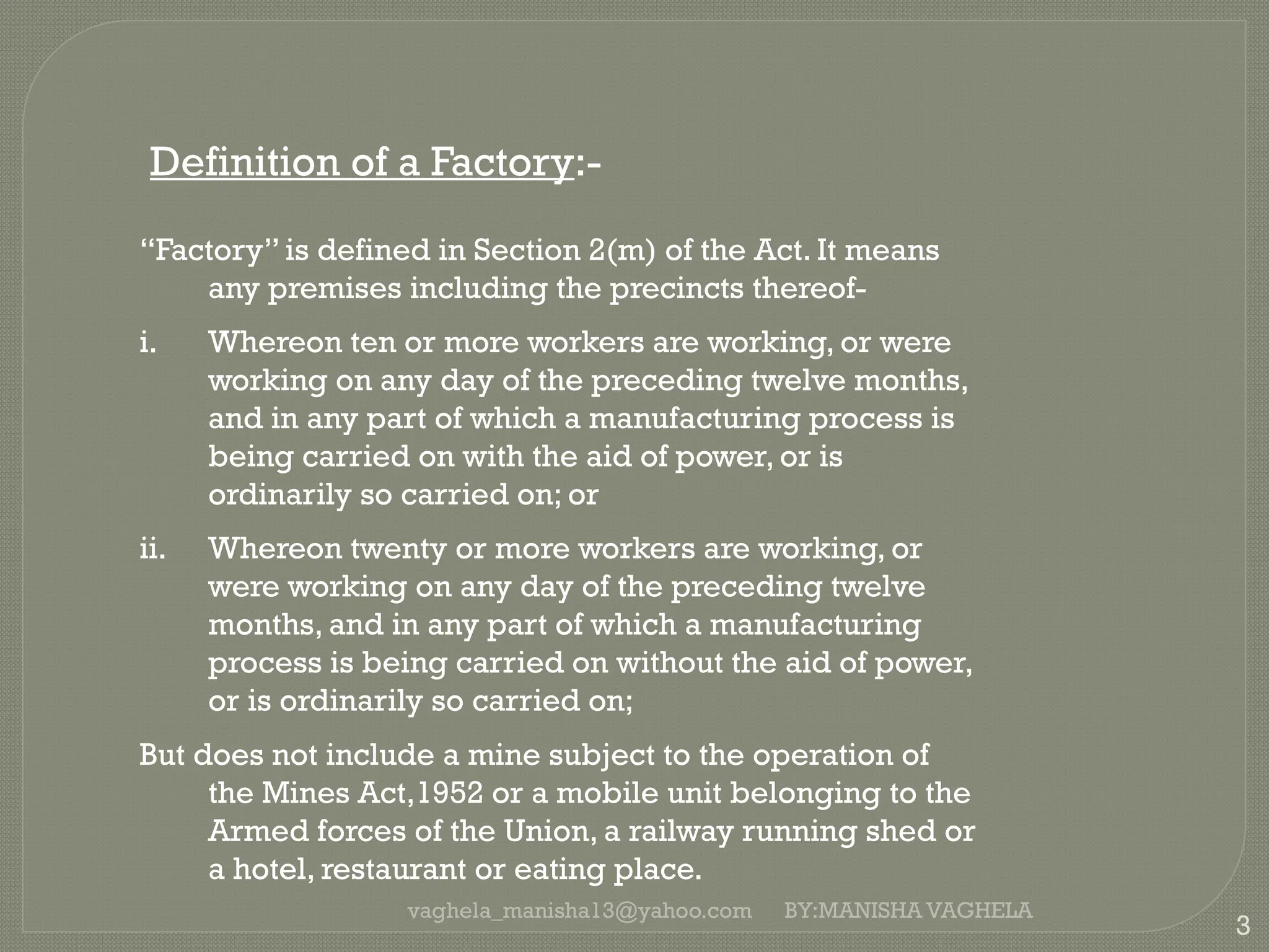 vaghela_manisha13@yahoo.com
3
Definition of a Factory:-
“Factory” is defined in Section 2(m) of the Act. It means
any premises including the precincts thereof-
i. Whereon ten or more workers are working, or were
working on any day of the preceding twelve months,
and in any part of which a manufacturing process is
being carried on with the aid of power, or is
ordinarily so carried on; or
ii. Whereon twenty or more workers are working, or
were working on any day of the preceding twelve
months, and in any part of which a manufacturing
process is being carried on without the aid of power,
or is ordinarily so carried on;
But does not include a mine subject to the operation of
the Mines Act,1952 or a mobile unit belonging to the
Armed forces of the Union, a railway running shed or
a hotel, restaurant or eating place.
BY:MANISHA VAGHELA
 