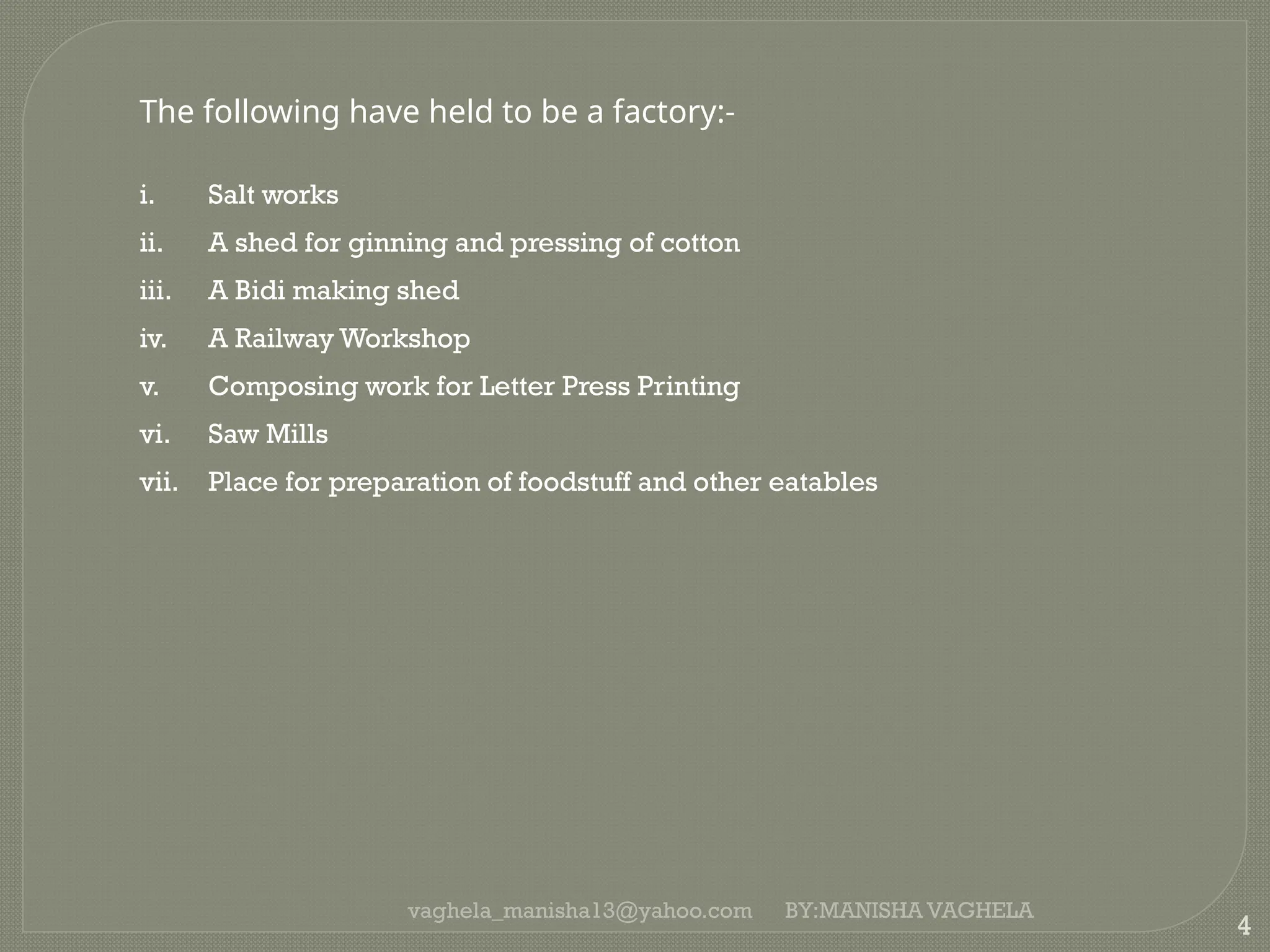 vaghela_manisha13@yahoo.com
4
The following have held to be a factory:-
i. Salt works
ii. A shed for ginning and pressing of cotton
iii. A Bidi making shed
iv. A Railway Workshop
v. Composing work for Letter Press Printing
vi. Saw Mills
vii. Place for preparation of foodstuff and other eatables
BY:MANISHA VAGHELA
 