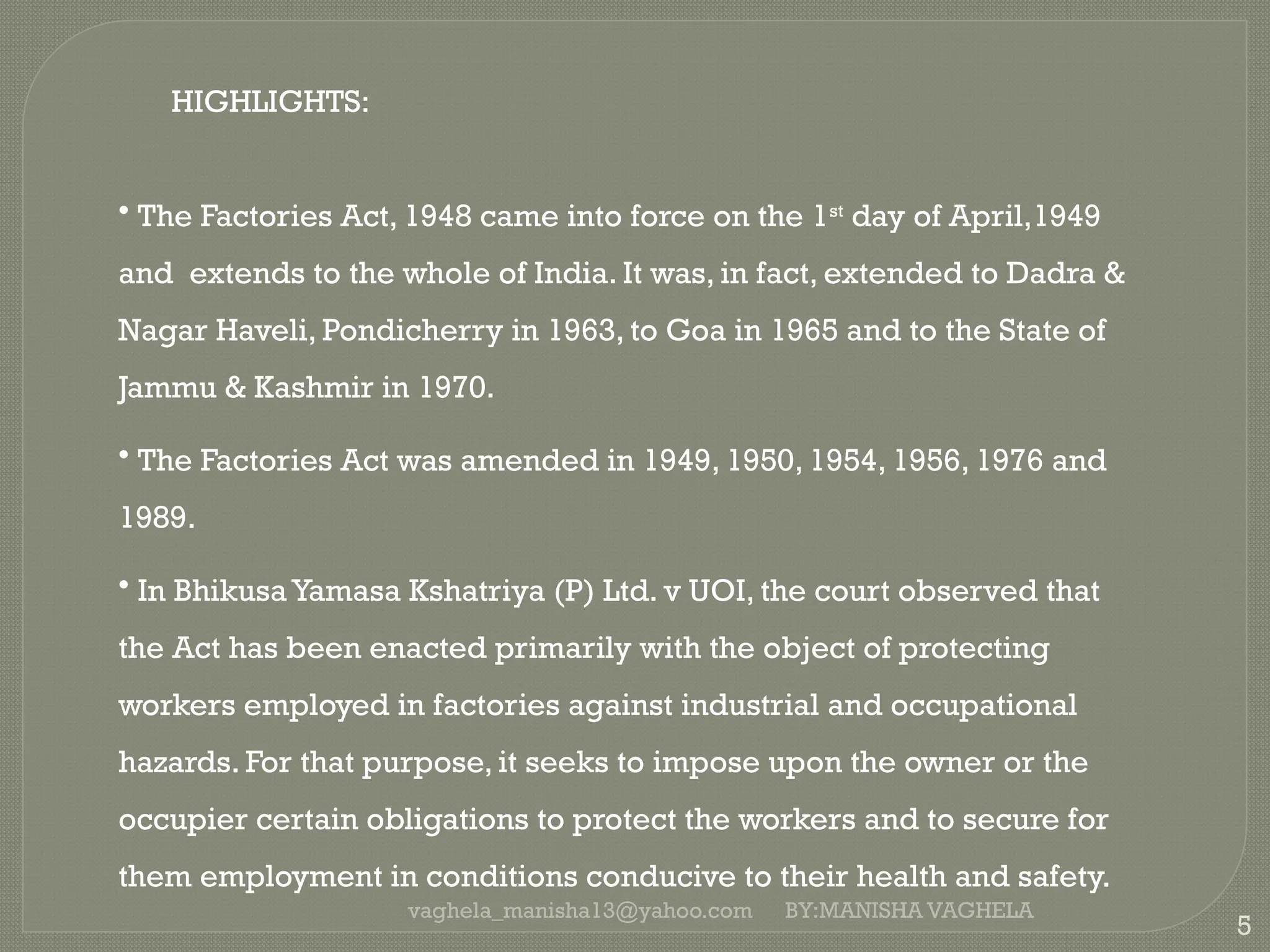 vaghela_manisha13@yahoo.com
5
HIGHLIGHTS:
• The Factories Act, 1948 came into force on the 1st
day of April,1949
and extends to the whole of India. It was, in fact, extended to Dadra &
Nagar Haveli, Pondicherry in 1963, to Goa in 1965 and to the State of
Jammu & Kashmir in 1970.
• The Factories Act was amended in 1949, 1950, 1954, 1956, 1976 and
1989.
• In Bhikusa Yamasa Kshatriya (P) Ltd. v UOI, the court observed that
the Act has been enacted primarily with the object of protecting
workers employed in factories against industrial and occupational
hazards. For that purpose, it seeks to impose upon the owner or the
occupier certain obligations to protect the workers and to secure for
them employment in conditions conducive to their health and safety.
BY:MANISHA VAGHELA
 