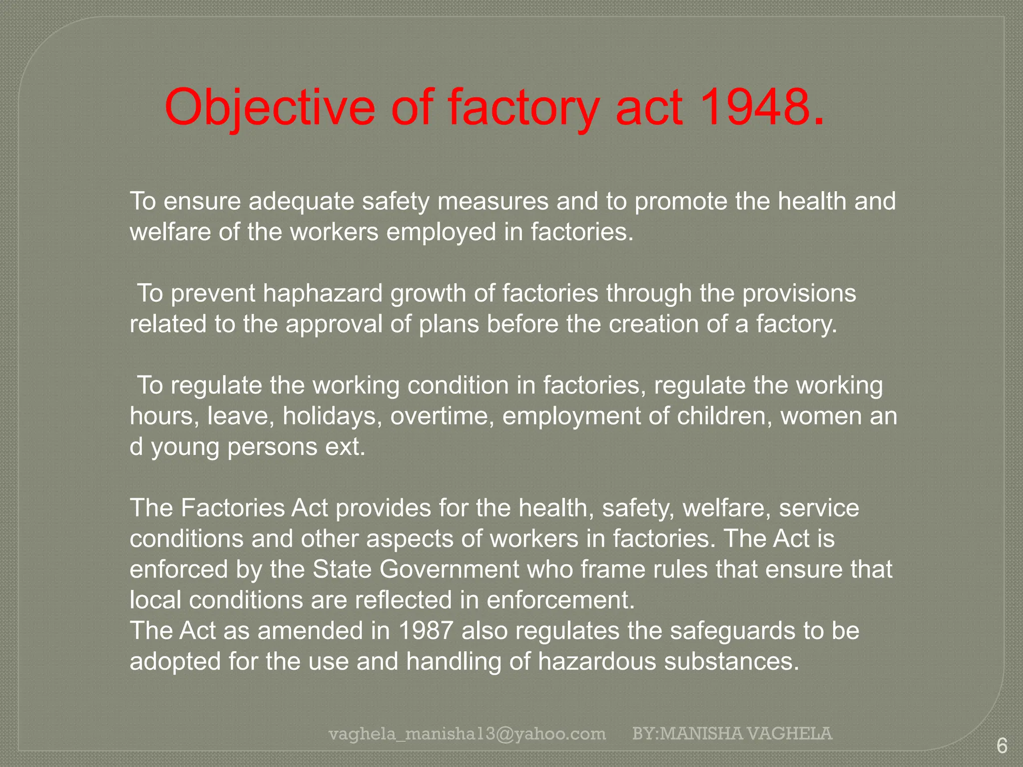 vaghela_manisha13@yahoo.com
6
BY:MANISHA VAGHELA
Objective of factory act 1948.
To ensure adequate safety measures and to promote the health and
welfare of the workers employed in factories.
To prevent haphazard growth of factories through the provisions
related to the approval of plans before the creation of a factory.
To regulate the working condition in factories, regulate the working
hours, leave, holidays, overtime, employment of children, women an
d young persons ext.
The Factories Act provides for the health, safety, welfare, service
conditions and other aspects of workers in factories. The Act is
enforced by the State Government who frame rules that ensure that
local conditions are reflected in enforcement.
The Act as amended in 1987 also regulates the safeguards to be
adopted for the use and handling of hazardous substances.
 