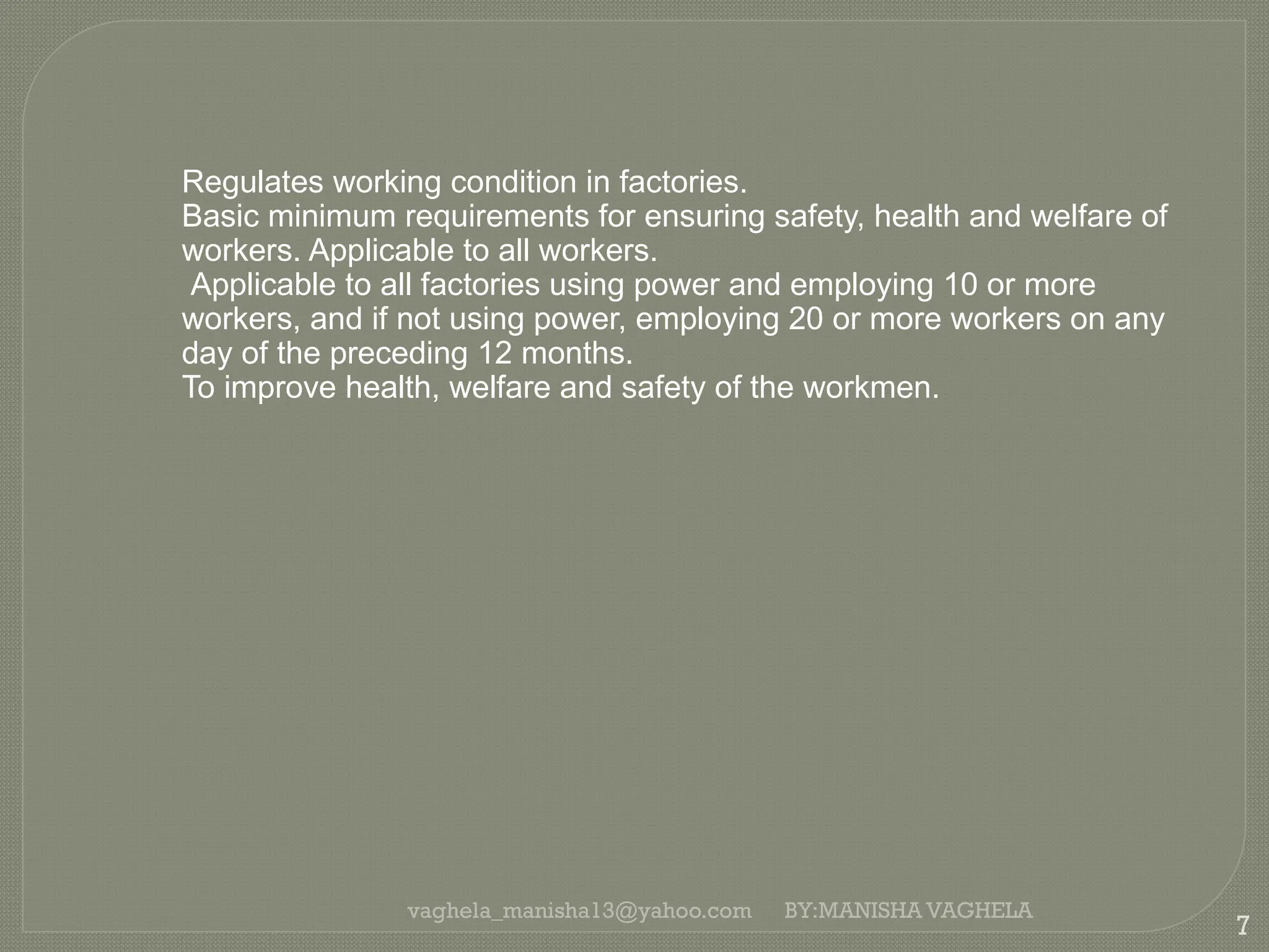 vaghela_manisha13@yahoo.com
7
BY:MANISHA VAGHELA
Regulates working condition in factories.
Basic minimum requirements for ensuring safety, health and welfare of
workers. Applicable to all workers.
Applicable to all factories using power and employing 10 or more
workers, and if not using power, employing 20 or more workers on any
day of the preceding 12 months.
To improve health, welfare and safety of the workmen.
 