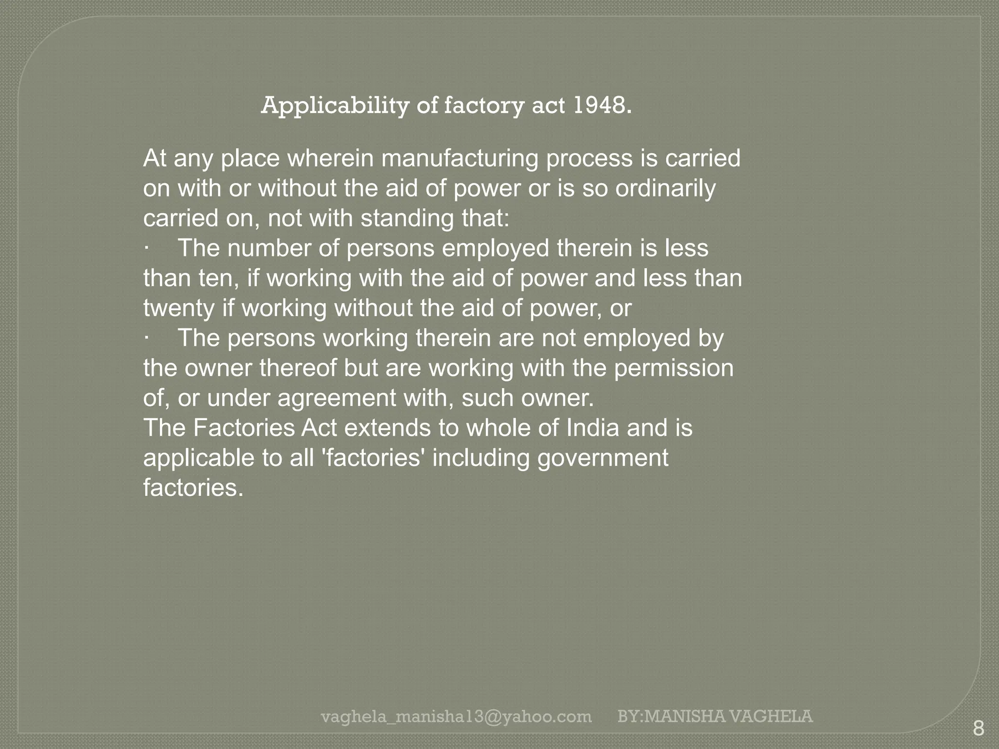 vaghela_manisha13@yahoo.com
8
BY:MANISHA VAGHELA
Applicability of factory act 1948.
At any place wherein manufacturing process is carried
on with or without the aid of power or is so ordinarily
carried on, not with standing that:
· The number of persons employed therein is less
than ten, if working with the aid of power and less than
twenty if working without the aid of power, or
· The persons working therein are not employed by
the owner thereof but are working with the permission
of, or under agreement with, such owner.
The Factories Act extends to whole of India and is
applicable to all 'factories' including government
factories.
 