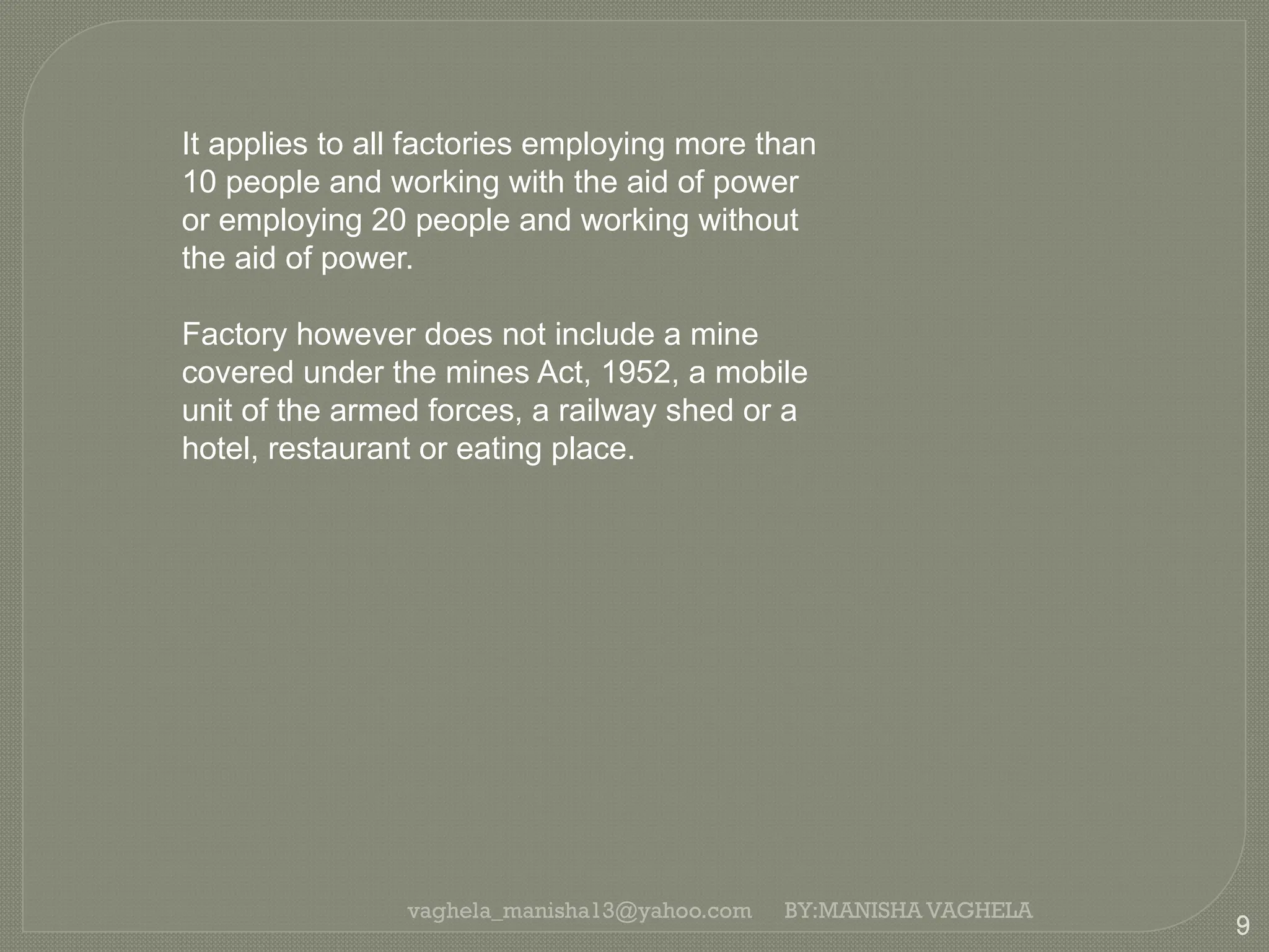 vaghela_manisha13@yahoo.com
9
BY:MANISHA VAGHELA
It applies to all factories employing more than
10 people and working with the aid of power
or employing 20 people and working without
the aid of power.
Factory however does not include a mine
covered under the mines Act, 1952, a mobile
unit of the armed forces, a railway shed or a
hotel, restaurant or eating place.
 