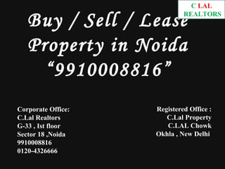 C.LAL

   Buy / Sell / Lease        REALTORS




   Property in Noida
     “9910008816”
Corporate Office:   Registered Office :
C.Lal Realtors         C.Lal Property
G-33 , Ist floor       C.LAL Chowk
Sector 18 ,Noida    Okhla , New Delhi
9910008816
0120-4326666
 