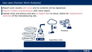 © NEC Corporation 201912
Use case (Human Work Analysis)
Process 1 OK
Assembly Lines
Analysis
Process 2 OK
Process 3 OK
▌Report work results with voice and its contents will be digitalized.
▌Picture is taken simultaneously with voice report.
▌Upload voice and picture and also its digital data to cloud. Utilize for improvement
activities of the manufacturing site.
 