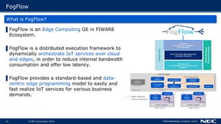 © NEC Corporation 201914
FogFlow
What is FogFlow?
▌FogFlow is an Edge Computing GE in FIWARE
Ecosystem.
▌FogFlow is a distributed execution framework to
dynamically orchestrate IoT services over cloud
and edges, in order to reduce internal bandwidth
consumption and offer low latency.
▌FogFlow provides a standard-based and data-
centric edge programming model to easily and
fast realize IoT services for various business
demands.
 
