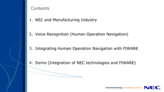 Contents
1. NEC and Manufacturing Industry
2. Voice Recognition (Human Operation Navigation)
3. Integrating Human Operation Navigation with FIWARE
4. Demo (Integration of NEC technologies and FIWARE)
 