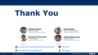 © NEC Corporation 201920
Thank You
www.nec.com/en/global/solutions/enterprise/iot/ @NEC_corp
www.linkedin.com/company/nec/ @nec.global
Hiroyuki Yamamoto
Product Manager
yamamoto@cw.jp.nec.com
Takaki Masumoto
Solution Engineer
t-masumoto@ah.jp.nec.com
Deepak Gupta
General Manager
deepak.gupta@india.nec.com
Anand Sahu
Senior Technical Manager
anand.sahu@india.nec.com
 