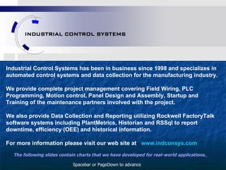 Industrial Control Systems has been in business since 1998 and specializes in automated control systems and data collection for the manufacturing industry.  We provide complete project management covering Field Wiring, PLC Programming, Motion control, Panel Design and Assembly, Startup and Training of the maintenance partners involved with the project. We also provide Data Collection and Reporting utilizing Rockwell FactoryTalk software systems including PlantMetrics, Historian and RSSql to report downtime, efficiency (OEE) and historical information. For more information please visit our web site at  www.indconsys.com The following slides contain charts that we have developed for real-world applications.   Spacebar or PageDown to advance 