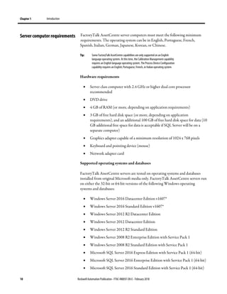 Chapter 1 Introduction
10 Rockwell Automation Publication - FTAC-IN005F-EN-E - February 2018
FactoryTalk AssetCentre server computers must meet the following minimum
requirements. The operating system can be in English, Portuguese, French,
Spanish, Italian, German, Japanese, Korean, or Chinese.
Tip: Some FactoryTalk AssetCentre capabilities are only supported on an English
language operating system. At this time, theCalibration Management capability
requires an English language operating system. The Process Device Configuration
capability requires an English, Portuguese, French, or Italian operating system.
Hardware requirements
• Server class computer with 2.4 GHz or higher dual core processor
recommended
• DVD drive
• 4 GB of RAM (or more, depending on application requirements)
• 3 GB of free hard disk space (or more, depending on application
requirements), and an additional 100 GB of free hard disk space for data (10
GB additional free space for data is acceptable if SQL Server will be on a
separate computer)
• Graphics adapter capable of a minimum resolution of 1024 x 768 pixels
• Keyboard and pointing device (mouse)
• Network adapter card
Supported operating systems and databases
FactoryTalk AssetCentre servers are tested on operating systems and databases
installed from original Microsoft media only. FactoryTalk AssetCentre servers run
on either the 32-bit or 64-bit versions of the following Windows operating
systems and databases:
• Windows Server 2016 Datacenter Edition v1607*
• Windows Server 2016 Standard Edition v1607*
• Windows Server 2012 R2 Datacenter Edition
• Windows Server 2012 Datacenter Edition
• Windows Server 2012 R2 Standard Edition
• Windows Server 2008 R2 Enterprise Edition with Service Pack 1
• Windows Server 2008 R2 Standard Edition with Service Pack 1
• Microsoft SQL Server 2016 Express Edition with Service Pack 1 (64-bit)
• Microsoft SQL Server 2016 Enterprise Edition with Service Pack 1 (64-bit)
• Microsoft SQL Server 2016 Standard Edition with Service Pack 1 (64-bit)
Server computer requirements
 