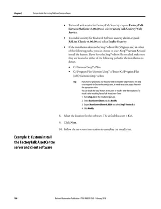Chapter 7 Custom install the FactoryTalk AssetCentre software
100 Rockwell Automation Publication - FTAC-IN005F-EN-E - February 2018
• To install web service for FactoryTalk Security, expand FactoryTalk
Services Platform v3.00.00 and select FactoryTalk Security Web
Service.
• To enable security for Rockwell Software security clients, expand
RSLinx Classic v4.00.00 and select Enable Security.
• If the installation detects the Step7 editor file (S7tgtopx.exe) at either
of the following paths, you can choose to select Step7 Version 5.4 and
install the feature. If you have the Step7 editor file installed, make sure
they are located at either of the following paths for the installation to
detect.
• C:SiemensStep7s7bin
• C:Program FilesSiemensStep7s7bin or C:Program Files
(x86)SiemensStep7s7bin
Tip: If you have S7 processors, youmay also need to install the Step7 feature. This step
is not required for Disaster Recovery actions, it merely associates project files with
the appropriate editor.
You can install the Step7 feature at this point or install it after the installation. To
install it after installing FactoryTalk AssetCentre Client:
1. Run setup.exe in the installation package.
2. Select AssetCentre Client and click Modify.
3. Expand AssetCentre Client v8.00.00 and select Step7 Version 5.4.
4. Click Modify.
8. Select the location for the software. The default location is C:.
9. Click Next.
10. Follow the on-screen instructions to complete the installation.
Example 1: Custom install
the FactoryTalk AssetCentre
server and client software
 