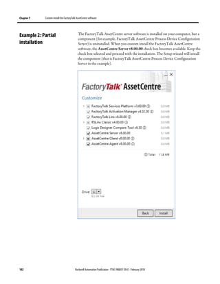 Chapter 7 Custom install the FactoryTalk AssetCentre software
102 Rockwell Automation Publication - FTAC-IN005F-EN-E - February 2018
The FactoryTalk AssetCentre server software is installed on your computer, but a
component (for example, FactoryTalk AssetCentre Process Device Configuration
Server) is uninstalled. When you custom install the FactoryTalk AssetCentre
software, the AssetCentre Server v8.00.00 check box becomes available. Keep the
check box selected and proceed with the installation. The Setup wizard will install
the component (that is FactoryTalk AssetCentre Process Device Configuration
Server in the example).
Example 2: Partial
installation
 