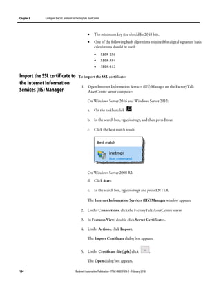 Chapter 8 Configure the SSL protocol for FactoryTalk AssetCentre
104 Rockwell Automation Publication - FTAC-IN005F-EN-E - February 2018
• The minimum key size should be 2048 bits.
• One of the following hash algorithms required for digital signature hash
calculations should be used:
• SHA-256
• SHA-384
• SHA-512
To import the SSL certificate:
1. Open Internet Information Services (IIS) Manager on the FactoryTalk
AssetCentre server computer:
On Windows Server 2016 and Windows Server 2012:
a. On the taskbar click .
b. In the search box, type inetmgr, and then press Enter.
c. Click the best match result.
On Windows Server 2008 R2:
d. Click Start.
e. In the search box, type inetmgr and press ENTER.
The Internet Information Services (IIS) Manager window appears.
2. Under Connections, click the FactoryTalk AssetCentre server.
3. In Features View, double-click Server Certificates.
4. Under Actions, click Import.
The Import Certificate dialog box appears.
5. Under Certificate file (.pfx) click .
The Open dialog box appears.
Import the SSL certificate to
the Internet Information
Services (IIS) Manager
 