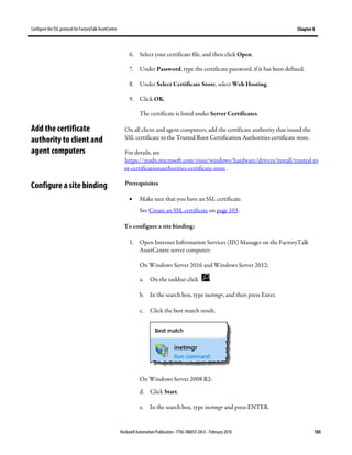 Configure the SSL protocol for FactoryTalk AssetCentre Chapter 8
Rockwell Automation Publication - FTAC-IN005F-EN-E - February 2018 105
6. Select your certificate file, and then click Open.
7. Under Password, type the certificate password, if it has been defined.
8. Under Select Certificate Store, select Web Hosting.
9. Click OK.
The certificate is listed under Server Certificates.
On all client and agent computers, add the certificate authority that issued the
SSL certificate to the Trusted Root Certification Authorities certificate store.
For details, see
https://msdn.microsoft.com/enus/windows/hardware/drivers/install/trusted-ro
ot-certificationauthorities-certificate-store .
Prerequisites
• Make sure that you have an SSL certificate.
See Create an SSL certificate on page 103.
To configure a site binding:
1. Open Internet Information Services (IIS) Manager on the FactoryTalk
AssetCentre server computer:
On Windows Server 2016 and Windows Server 2012:
a. On the taskbar click .
b. In the search box, type inetmgr, and then press Enter.
c. Click the best match result.
On Windows Server 2008 R2:
d. Click Start.
e. In the search box, type inetmgr and press ENTER.
Add the certificate
authority to client and
agent computers
Configure a site binding
 