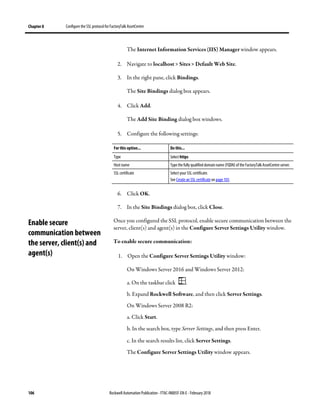 Chapter 8 Configure the SSL protocol for FactoryTalk AssetCentre
106 Rockwell Automation Publication - FTAC-IN005F-EN-E - February 2018
The Internet Information Services (IIS) Manager window appears.
2. Navigate to localhost > Sites > Default Web Site.
3. In the right pane, click Bindings.
The Site Bindings dialog box appears.
4. Click Add.
The Add Site Binding dialog box windows.
5. Configure the following settings:
For this option... Do this...
Type Select https
Host name Type the fully qualified domain name (FQDN) of the FactoryTalk AssetCentre server.
SSL certificate Select your SSL certificate.
See Create an SSL certificate on page 103.
6. Click OK.
7. In the Site Bindings dialog box, click Close.
Once you configured the SSL protocol, enable secure communication between the
server, client(s) and agent(s) in the Configure Server Settings Utility window.
To enable secure communication:
1. Open the Configure Server Settings Utility window:
On Windows Server 2016 and Windows Server 2012:
a. On the taskbar click .
b. Expand Rockwell Software, and then click Server Settings.
On Windows Server 2008 R2:
a. Click Start.
b. In the search box, type Server Settings, and then press Enter.
c. In the search results list, click Server Settings.
The Configure Server Settings Utility window appears.
Enable secure
communication between
the server, client(s) and
agent(s)
 