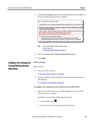 Configure the SSL protocol for FactoryTalk AssetCentre Chapter 8
Rockwell Automation Publication - FTAC-IN005F-EN-E - February 2018 107
2. Under Server Location, type the fully qualified domain name (FQDN) of
the FactoryTalk AssetCentre Server computer.
Note: Make sure that the FQDN is complete. Otherwise you may
encounter some issues.
See Troubleshoot FactoryTalk AssetCentre on page 123.
3. Select the Use the secure communication channel option.
4. Click Apply.
Before you begin
Make sure that:
• You have an SSL certificate.
See Create an SSL certificate on page 103
• You have configured a https binding in the Internet Information Services
(IIS) Manager.
See Configure a site binding on page 105.
To configure SSL settings for FactoryTalk AssetCentre Web Client:
1. Open Internet Information Services (IIS) Manager on the FactoryTalk
AssetCentre server computer:
On Windows Server 2016 and Windows Server 2012:
a. On the taskbar click .
b. In the search box, type inetmgr, and then press Enter.
Configure SSL settings for
FactoryTalk AssetCentre
Web Client
 