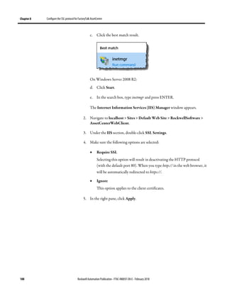 Chapter 8 Configure the SSL protocol for FactoryTalk AssetCentre
108 Rockwell Automation Publication - FTAC-IN005F-EN-E - February 2018
c. Click the best match result.
On Windows Server 2008 R2:
d. Click Start.
e. In the search box, type inetmgr and press ENTER.
The Internet Information Services (IIS) Manager window appears.
2. Navigate to localhost > Sites > Default Web Site > RockwellSoftware >
AssetCenterWebClient.
3. Under the IIS section, double-click SSL Settings.
4. Make sure the following options are selected:
• Require SSL
Selecting this option will result in deactivating the HTTP protocol
(with the default port 80). When you type http:// in the web browser, it
will be automatically redirected to https://.
• Ignore
This option applies to the client certificates.
5. In the right pane, click Apply.
 