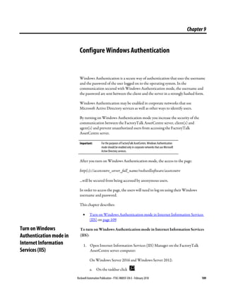 Rockwell Automation Publication - FTAC-IN005F-EN-E - February 2018 109
Chapter9
Configure Windows Authentication
Windows Authentication is a secure way of authentication that uses the username
and the password of the user logged on to the operating system. In the
communication secured with Windows Authentication mode, the username and
the password are sent between the client and the server in a strongly hashed form.
Windows Authentication may be enabled in corporate networks that use
Microsoft Active Directory services as well as other ways to identify users.
By turning on Windows Authentication mode you increase the security of the
communication between the FactoryTalk AssetCentre server, client(s) and
agent(s) and prevent unauthorized users from accessing the FactoryTalk
AssetCentre server.
Important: For the purposes ofFactoryTalk AssetCentre, Windows Authentication
mode should be enabled only in corporate networks that use Microsoft
Active Directory services.
After you turn on Windows Authentication mode, the access to the page:
http(s)://accetcentre_server_full_name/rockwellsoftware/assetcentre
...will be secured from being accessed by anonymous users.
In order to access the page, the users will need to log on using their Windows
username and password.
This chapter describes:
• Turn on Windows Authentication mode in Internet Information Services
(IIS) on page 109
To turn on Windows Authentication mode in Internet Information Services
(IIS):
1. Open Internet Information Services (IIS) Manager on the FactoryTalk
AssetCentre server computer:
On Windows Server 2016 and Windows Server 2012:
a. On the taskbar click .
Turn on Windows
Authentication mode in
Internet Information
Services (IIS)
 
