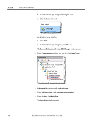 Chapter 9 Configure Windows Authentication
110 Rockwell Automation Publication - FTAC-IN005F-EN-E - February 2018
b. In the search box, type inetmgr, and then press Enter.
c. Click the best match result.
On Windows Server 2008 R2:
d. Click Start.
e. In the search box, type inetmgr and press ENTER.
The Internet Information Services (IIS) Manager window appears.
2. Under Connections, expand the tree, and then click AssetCentre.
3. In Features View, double-click Authentication.
4. Under Authentication, click Windows Authentication.
5. Under Actions, click Providers.
The Providers dialog box appears.
 