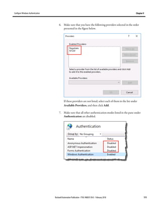 Configure Windows Authentication Chapter 9
Rockwell Automation Publication - FTAC-IN005F-EN-E - February 2018 111
6. Make sure that you have the following providers selected in the order
presented in the figure below.
If these providers are not listed, select each of them in the list under
Available Providers, and then click Add.
7. Make sure that all other authentication modes listed in the pane under
Authentication are disabled.
 