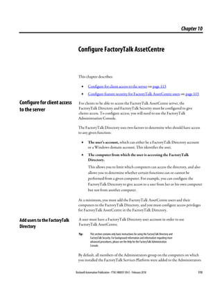 Rockwell Automation Publication - FTAC-IN005F-EN-E - February 2018 113
Chapter10
Configure FactoryTalk AssetCentre
This chapter describes:
• Configure for client access to the server on page 113
• Configure feature security for FactoryTalk AssetCentre users on page 115
For clients to be able to access the FactoryTalk AssetCentre server, the
FactoryTalk Directory and FactoryTalk Security must be configured to give
clients access. To configure access, you will need to use the FactoryTalk
Administration Console.
The FactoryTalk Directory uses two factors to determine who should have access
to any given function:
• The user’s account, which can either be a FactoryTalk Directory account
or a Windows domain account. This identifies the user.
• The computer from which the user is accessing the FactoryTalk
Directory.
This allows you to limit which computers can access the directory, and also
allows you to determine whether certain functions can or cannot be
performed from a given computer. For example, you can configure the
FactoryTalk Directory to give access to a user from her or his own computer
but not from another computer.
At a minimum, you must add the FactoryTalk AssetCentre users and their
computers to the FactoryTalk Directory, and you must configure access privileges
for FactoryTalk AssetCentre in the FactoryTalk Directory.
A user must have a FactoryTalk Directory user account in order to use
FactoryTalk AssetCentre.
Tip: This section contains only basic instructions for using the FactoryTalk Directory and
FactoryTalk Security. For background information and information regarding more
advanced procedures, please see the Help for the FactoryTalk Administration
Console.
By default, all members of the Administrators group on the computers on which
you installed the FactoryTalk Services Platform were added to the Administrators
Configure for client access
to the server
Add users to the FactoryTalk
Directory
 