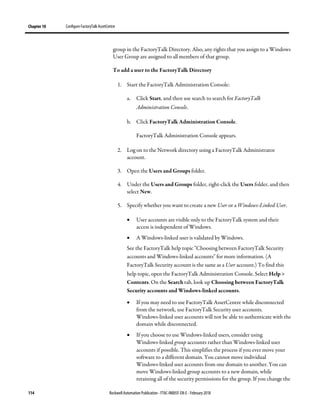 Chapter 10 Configure FactoryTalk AssetCentre
114 Rockwell Automation Publication - FTAC-IN005F-EN-E - February 2018
group in the FactoryTalk Directory. Also, any rights that you assign to a Windows
User Group are assigned to all members of that group.
To add a user to the FactoryTalk Directory
1. Start the FactoryTalk Administration Console:
a. Click Start, and then use search to search for FactoryTalk
Administration Console.
b. Click FactoryTalk Administration Console.
FactoryTalk Administration Console appears.
2. Log on to the Network directory using a FactoryTalk Administrator
account.
3. Open the Users and Groups folder.
4. Under the Users and Groups folder, right-click the Users folder, and then
select New.
5. Specify whether you want to create a new User or a Windows-Linked User.
• User accounts are visible only to the FactoryTalk system and their
access is independent of Windows.
• A Windows-linked user is validated by Windows.
See the FactoryTalk help topic "Choosing between FactoryTalk Security
accounts and Windows-linked accounts" for more information. (A
FactoryTalk Security account is the same as a User account.) To find this
help topic, open the FactoryTalk Administration Console. Select Help >
Contents. On the Search tab, look up Choosing between FactoryTalk
Security accounts and Windows-linked accounts.
• If you may need to use FactoryTalk AssetCentre while disconnected
from the network, use FactoryTalk Security user accounts.
Windows-linked user accounts will not be able to authenticate with the
domain while disconnected.
• If you choose to use Windows-linked users, consider using
Windows-linked group accounts rather than Windows-linked user
accounts if possible. This simplifies the process if you ever move your
software to a different domain. You cannot move individual
Windows-linked user accounts from one domain to another. You can
move Windows-linked group accounts to a new domain, while
retaining all of the security permissions for the group. If you change the
 