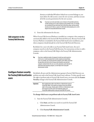 Configure FactoryTalk AssetCentre Chapter 10
Rockwell Automation Publication - FTAC-IN005F-EN-E - February 2018 115
domain an individual Windows-linked user account belongs to, you
must delete the old account, create the new account, and then recreate
all of the security permissions for the new account.
Tip: If you have users who need similar access to features of FactoryTalk AssetCentre,
consider grouping users to make assigning security privileges easier. For example,
you can group all of your electricians into anElectricians group, and then provide
security access for them as a group. For information about grouping users, see the
Help for the FactoryTalk Administration Console.
6. Enter the information for the user.
When FactoryTalk Services Platform is installed on a computer, that computer is
automatically added to the FactoryTalk Network Directory. Because FactoryTalk
Services Platform is included in the FactoryTalk AssetCentre installation, your
client computers should already be in the FactoryTalk Network Directory.
By default, for a user to be able to use FactoryTalk AssetCentre, the user’s
computer must be in the FactoryTalk Directory. For instructions on how to add a
computer, refer to the FactoryTalk Help in the FactoryTalk Administration
Console.
Tip: If you have a significant number ofcomputers for which you need to permit or
restrict access, consider grouping them to make assigning security privileges
easier. For example, youcan group all of thecomputers usedin offices away from
the plant floor and restrict access to features that should be used only from
computers stationed where the user can seethe automation system directly. For
information about groupingcomputers, seethe Help for the FactoryTalk
Administration Console.
By default, all users and the Administrators group in FactoryTalk Directory can
perform any task in the FactoryTalk AssetCentre software. To deny specific users
the right to perform tasks in FactoryTalk AssetCentre, you must edit the Feature
Security settings in the FactoryTalk Administration Console.
Important: Never explicitly deny rights to the All Users or Administrators group in
FactoryTalk. Rather, set up specific user groups of your own and deny
rights to those groups. Denying rights to All Users or Administrators could
lock everyone outof the system and would deny rights in all
FactoryTalk-enabled products using any FactoryTalk CPR 9 version.
To change which users can perform tasks in FactoryTalk AssetCentre
1. Start the FactoryTalk Administration Console:
a. Click Start, and then use search to search for FactoryTalk
Administration Console.
b. Click FactoryTalk Administration Console.
Add computers to the
FactoryTalk Directory
Configure feature security
for FactoryTalk AssetCentre
users
 