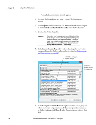 Chapter 10 Configure FactoryTalk AssetCentre
116 Rockwell Automation Publication - FTAC-IN005F-EN-E - February 2018
FactoryTalk Administration Console appears.
2. Log on to the Network directory using a FactoryTalk Administrator
account.
3. In the Explorer pane of the FactoryTalk Administration Console, navigate
to System > Policies > Product Policies > FactoryTalk AssetCentre.
4. Double-click Feature Security.
Important: There is also a Server Settings object in the FactoryTalk AssetCentre folder.
Do NOT attempt to change any of the settings in this object. Doing so may
render your FactoryTalk AssetCentre system inoperative. If you need to
change server settings (to use a different mail server, for example), from
Windows Start menu, select All Programs > Rockwell Software >
FactoryTalk AssetCentre Server > Server Settings.
5. In the Feature Security Properties window, click the policy you want to
change, and then click the browse button for the policy. See Policy settings
and their meanings on page 117.
6. In the Configure Securable Action dialog box, select the user or group for
whom you want to assign permissions. If the user or group does not appear
in the list, click Add, click Show all, select the user or group, and then click
OK.
 