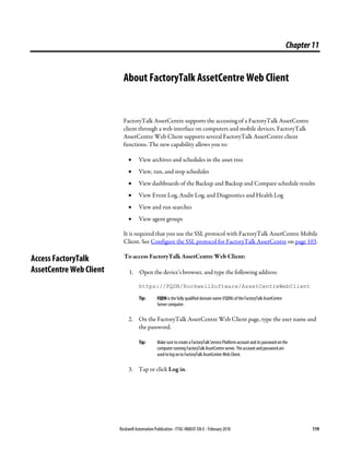 Rockwell Automation Publication - FTAC-IN005F-EN-E - February 2018 119
Chapter11
About FactoryTalk AssetCentre Web Client
FactoryTalk AssetCentre supports the accessing of a FactoryTalk AssetCentre
client through a web interface on computers and mobile devices. FactoryTalk
AssetCentre Web Client supports several FactoryTalk AssetCentre client
functions. The new capability allows you to:
• View archives and schedules in the asset tree
• View, run, and stop schedules
• View dashboards of the Backup and Backup and Compare schedule results
• View Event Log, Audit Log, and Diagnostics and Health Log
• View and run searches
• View agent groups
It is required that you use the SSL protocol with FactoryTalk AssetCentre Mobile
Client. See Configure the SSL protocol for FactoryTalk AssetCentre on page 103.
To access FactoryTalk AssetCentre Web Client:
1. Open the device's browser, and type the following address:
https://FQDN/RockwellSoftware/AssetCentreWebClient
Tip: FQDN is the fully qualified domain name (FQDN) of the FactoryTalk AssetCentre
Server computer.
2. On the FactoryTalk AssetCentre Web Client page, type the user name and
the password.
Tip: Make sure to create a FactoryTalk Service Platform account and its password on the
computer running FactoryTalk AssetCentre server. The account and password are
used to log on to FactoryTalk AssetCentre Web Client.
3. Tap or click Log in.
Access FactoryTalk
AssetCentre Web Client
 