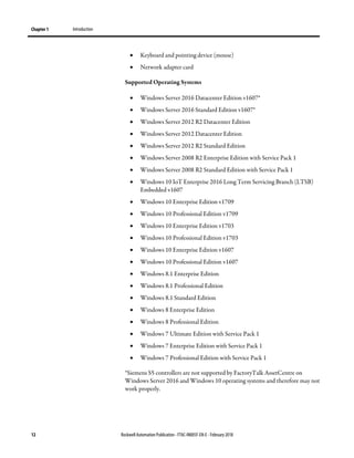 Chapter 1 Introduction
12 Rockwell Automation Publication - FTAC-IN005F-EN-E - February 2018
• Keyboard and pointing device (mouse)
• Network adapter card
Supported Operating Systems
• Windows Server 2016 Datacenter Edition v1607*
• Windows Server 2016 Standard Edition v1607*
• Windows Server 2012 R2 Datacenter Edition
• Windows Server 2012 Datacenter Edition
• Windows Server 2012 R2 Standard Edition
• Windows Server 2008 R2 Enterprise Edition with Service Pack 1
• Windows Server 2008 R2 Standard Edition with Service Pack 1
• Windows 10 IoT Enterprise 2016 Long Term Servicing Branch (LTSB)
Embedded v1607
• Windows 10 Enterprise Edition v1709
• Windows 10 Professional Edition v1709
• Windows 10 Enterprise Edition v1703
• Windows 10 Professional Edition v1703
• Windows 10 Enterprise Edition v1607
• Windows 10 Professional Edition v1607
• Windows 8.1 Enterprise Edition
• Windows 8.1 Professional Edition
• Windows 8.1 Standard Edition
• Windows 8 Enterprise Edition
• Windows 8 Professional Edition
• Windows 7 Ultimate Edition with Service Pack 1
• Windows 7 Enterprise Edition with Service Pack 1
• Windows 7 Professional Edition with Service Pack 1
*Siemens S5 controllers are not supported by FactoryTalk AssetCentre on
Windows Server 2016 and Windows 10 operating systems and therefore may not
work properly.
 