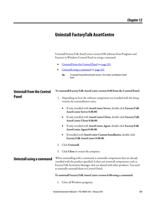 Rockwell Automation Publication - FTAC-IN005F-EN-E - February 2018 121
Chapter12
Uninstall FactoryTalk AssetCentre
Uninstall FactoryTalk AssetCentre version 8.00 software from Programs and
Features in Windows Control Panel or using a command.
• Uninstall from the Control Panel on page 121
• Uninstall using a command on page 121
Tip: To uninstall FactoryTalk AssetCentre version 7.10 or earlier, use Windows Control
Panel.
To uninstall FactoryTalk AssetCentre version 8.00 from the Control Panel:
1. Depending on how the software component was installed with the Setup
wizard, the uninstallation varies.
• If only installed with AssetCentre Server, double-click FactoryTalk
AssetCentre Server 8.00.00.
• If only installed with AssetCentre Client, double-click FactoryTalk
AssetCentre Client 8.00.00.
• If only installed with AssetCentre Agent, double-click FactoryTalk
AssetCentre Agent 8.00.00.
• If installed with AssetCentre Custom Installation, double-click
FactoryTalk AssetCentre 8.00.00.
2. Click Uninstall.
3. Click Close or restart the computer.
When uninstalling with a command, it uninstalls components that are already
installed with the product specified. It does not uninstall components, such as
FactoryTalk Activation Manager, that are shared with other products. You need
to manually uninstall them in Control Panel.
To uninstall FactoryTalk AssetCentre version 8.00 using a command:
1. Close all Windows programs.
Uninstall from the Control
Panel
Uninstall using a command
 