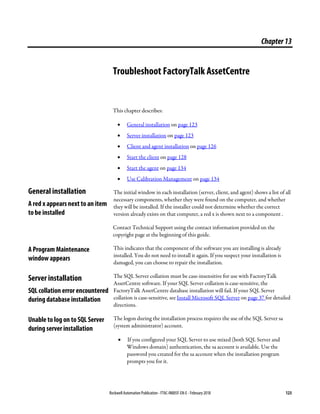 Rockwell Automation Publication - FTAC-IN005F-EN-E - February 2018 123
Chapter13
Troubleshoot FactoryTalk AssetCentre
This chapter describes:
• General installation on page 123
• Server installation on page 123
• Client and agent installation on page 126
• Start the client on page 128
• Start the agent on page 134
• Use Calibration Management on page 134
The initial window in each installation (server, client, and agent) shows a list of all
necessary components, whether they were found on the computer, and whether
they will be installed. If the installer could not determine whether the correct
version already exists on that computer, a red x is shown next to a component .
Contact Technical Support using the contact information provided on the
copyright page at the beginning of this guide.
This indicates that the component of the software you are installing is already
installed. You do not need to install it again. If you suspect your installation is
damaged, you can choose to repair the installation.
The SQL Server collation must be case-insensitive for use with FactoryTalk
AssetCentre software. If your SQL Server collation is case-sensitive, the
FactoryTalk AssetCentre database installation will fail. If your SQL Server
collation is case-sensitive, see Install Microsoft SQL Server on page 37 for detailed
directions.
The logon during the installation process requires the use of the SQL Server sa
(system administrator) account.
• If you configured your SQL Server to use mixed (both SQL Server and
Windows domain) authentication, the sa account is available. Use the
password you created for the sa account when the installation program
prompts you for it.
General installation
A red x appears next to an item
to be installed
A Program Maintenance
window appears
Server installation
SQL collation error encountered
during database installation
Unable to log on to SQL Server
during server installation
 