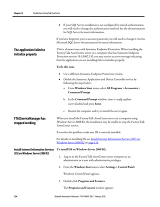 Chapter 13 TroubleshootFactoryTalk AssetCentre
124 Rockwell Automation Publication - FTAC-IN005F-EN-E - February 2018
• If your SQL Server installation is not configured for mixed authentication,
you will need to change the authentication method. See the documentation
for SQL Server for more information.
If you have forgotten your sa account password, you will need to change it. See the
Microsoft SQL Server documentation for more information.
This is a known issue with Symantec Endpoint Protection. When installing the
FactoryTalk AssetCentre server on a computer that has Symantec Endpoint
Protection version 11.0.5002.333, you may receive an error message indicating
that the application you are installing fails to initialize properly.
To fix this issue
• Use a different Symantec Endpoint Protection version.
• Disable the Symantec Application and Device Controller service by
following the steps below:
a. From Windows Start menu, select All Programs > Accessories >
Command Prompt.
b. In the Command Prompt window, enter sc config sysplant
start=disabled and press Enter.
c. Restart the computer and try to install the server again.
When you install the FactoryTalk AssetCentre server on a computer using
Windows Server 2008 R2, the installation may be unable to stop the FactoryTalk
AssetCentre service.
To resolve this problem, make sure IIS is correctly installed.
For details on installing IIS, see Install Internet Information Services (IIS) on
Windows Server 2008 R2 on page 124.
To install IIS on Windows Server 2008 R2:
1. Log on to the FactoryTalk AssetCentre server computer as an
administrator or a user with administrative privileges.
2. From the Windows Start menu, select Settings > Control Panel.
Windows Control Panel appears.
3. Double-click Programs and Features.
The Programs and Features window appears.
The application failed to
initialize properly
FTACServiceManager has
stopped working
Install Internet Information Services
(IIS) on Windows Server 2008 R2
 