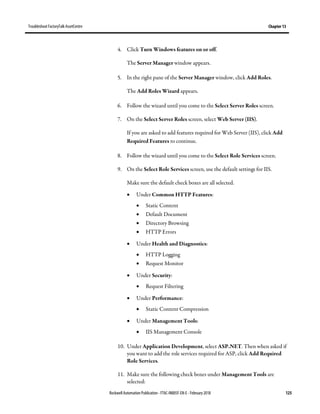 TroubleshootFactoryTalk AssetCentre Chapter 13
Rockwell Automation Publication - FTAC-IN005F-EN-E - February 2018 125
4. Click Turn Windows features on or off.
The Server Manager window appears.
5. In the right pane of the Server Manager window, click Add Roles.
The Add Roles Wizard appears.
6. Follow the wizard until you come to the Select Server Roles screen.
7. On the Select Server Roles screen, select Web Server (IIS).
If you are asked to add features required for Web Server (IIS), click Add
Required Features to continue.
8. Follow the wizard until you come to the Select Role Services screen.
9. On the Select Role Services screen, use the default settings for IIS.
Make sure the default check boxes are all selected.
• Under Common HTTP Features:
• Static Content
• Default Document
• Directory Browsing
• HTTP Errors
• Under Health and Diagnostics:
• HTTP Logging
• Request Monitor
• Under Security:
• Request Filtering
• Under Performance:
• Static Content Compression
• Under Management Tools:
• IIS Management Console
10. Under Application Development, select ASP.NET. Then when asked if
you want to add the role services required for ASP, click Add Required
Role Services.
11. Make sure the following check boxes under Management Tools are
selected:
 