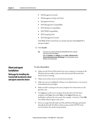 Chapter 13 TroubleshootFactoryTalk AssetCentre
126 Rockwell Automation Publication - FTAC-IN005F-EN-E - February 2018
• IIS Management Console
• IIS Management Scripts and Tools
• Management Service
• IIS 6 Management Compatibility
• IIS 6 Metabase Compatibility
• IIS 6 WMI Compatibility
• IIS 6 Scripting Tools
• IIS 6 Management Console
Click Next. If these check boxes are already selected, click Cancel. IIS is
already installed.
12. Click Install.
Tip: If you want to use a web site other than the Default Web Site for IIS, create that
web site now in the Server Manager.
Right-click Computer, select Manage. Then select Roles > Web Server (IIS) >
Internet Information Services (IIS) Manager. For more information, see your
Windows Server documentation.
To solve this problem
• Make sure the FactoryTalk AssetCentre server computer is running. In the
Windows Services utility, make sure that the FactoryTalk AssetCentre
Server service is running.
• Make sure you have access to your local area network.
• Make sure you are installing the software as an administrator, or an account
with administrative privileges.
• Make sure IIS is running on the server computer. For instructions, see the
gray box, next.
• Try logging on to the server computer from the client. On the client
computer, click Start, then select Run. In the Open field type two
backslashes, and then the server name (for example, ourserver). Click OK.
You will be asked to log in to the server.
• If you are using a firewall, make sure File and Printer Sharing is permitted
through the firewall. Port 80 (or whatever port used for HTTP on the
server machine) also needs to be permitted.
Client and agent
installation
Web page for installing the
FactoryTalk AssetCentre client
and agent cannot be shown
 