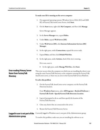 TroubleshootFactoryTalk AssetCentre Chapter 13
Rockwell Automation Publication - FTAC-IN005F-EN-E - February 2018 127
To make sure IIS is running on the server computer
1. On supported operating systems (Windows Server 2016, 2012 and 2008
R2) of FactoryTalk AssetCentre Server, click Start.
2. On the Start menu, right-click My Computer, and then click Manage.
Server Manager appears.
3. In the Server Manager tree, expand Roles.
4. Under Roles, expand Web Server (IIS).
5. Under Web Server (IIS), click Internet Information Services (IIS)
Manager.
6. In the right pane, under Connections, expand the server node.
7. Expand Sites, and then click Default Web Site.
8. In the right pane, under Actions, check if the site is running.
If it is not, start it:
• In the right pane, under Manage Web Site, click Start.
This error occurs when the computer on which you are installing the client is not
using the same FactoryTalk Directory as the computer running the FactoryTalk
AssetCentre server, or there was an error in the FactoryTalk Services Platform.
To solve this problem
1. On the FactoryTalk AssetCentre server computer, set the FactoryTalk
Directory location.
From Windows Start menu, select All Programs > Rockwell Software >
FactoryTalk Tools > Specify FactoryTalk Directory Location.
2. Log in if prompted to do so, and then specify the location of the
FactoryTalk Directory.
3. Close any clients that are connected to the server.
4. Restart the FactoryTalk Directory Server.
Currently logged in Windows user is not part of the Administrators group.
To resolve this problem, make sure you are installing the software as an
Error reading Primary Server
Name from FactoryTalk
Directory
Logged in user is not part of the
Administrators group
 