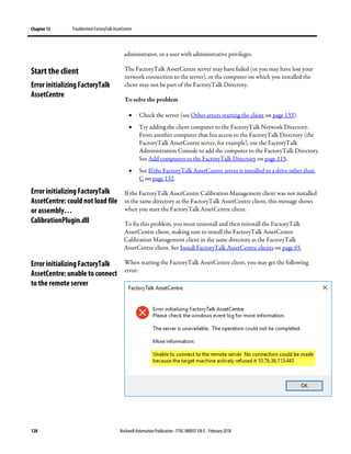 Chapter 13 TroubleshootFactoryTalk AssetCentre
128 Rockwell Automation Publication - FTAC-IN005F-EN-E - February 2018
administrator, or a user with administrative privileges.
The FactoryTalk AssetCentre server may have failed (or you may have lost your
network connection to the server), or the computer on which you installed the
client may not be part of the FactoryTalk Directory.
To solve the problem
• Check the server (see Other errors starting the client on page 133).
• Try adding the client computer to the FactoryTalk Network Directory.
From another computer that has access to the FactoryTalk Directory (the
FactoryTalk AssetCentre server, for example), use the FactoryTalk
Administration Console to add the computer to the FactoryTalk Directory.
See Add computers to the FactoryTalk Directory on page 115.
• See If the FactoryTalk AssetCentre server is installed to a drive other than
C on page 132.
If the FactoryTalk AssetCentre Calibration Management client was not installed
in the same directory as the FactoryTalk AssetCentre client, this message shows
when you start the FactoryTalk AssetCentre client.
To fix this problem, you must uninstall and then reinstall the FactoryTalk
AssetCentre client, making sure to install the FactoryTalk AssetCentre
Calibration Management client in the same directory as the FactoryTalk
AssetCentre client. See Install FactoryTalk AssetCentre clients on page 65.
When starting the FactoryTalk AssetCentre client, you may get the following
error:
Start the client
Error initializing FactoryTalk
AssetCentre
Error initializing FactoryTalk
AssetCentre: could not load file
or assembly…
CalibrationPlugin.dll
Error initializing FactoryTalk
AssetCentre: unable to connect
to the remote server
 