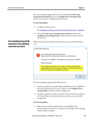 TroubleshootFactoryTalk AssetCentre Chapter 13
Rockwell Automation Publication - FTAC-IN005F-EN-E - February 2018 129
The error message may appear when you have checked the Use the secure
communication channel option in the Configure Server Settings Utility
window, but you haven't configured the SSL protocol.
To solve the problem:
• Configure the SSL protocol.
See Configure the SSL protocol for FactoryTalk AssetCentre on page 103.
• Clear the Use the secure communication channel check box in the
Configure Server Settings Utility window, if you don't want to use the
SSL protocol.
When starting the FactoryTalk AssetCentre client, you may get the following
error:
The error message may appear in the following cases:
• You have provided an incomplete fully qualified domain name (FQDN) of
the FactoryTalk AssetCentre server computer in the Configure Server
Settings Utility window for the SSL configuration.
• You haven't added the certificate authority that issued the SSL certificate to
the Trusted Root Certification Authorities certificate store for the SSL
configuration.
To solve the problem:
• Make sure that the fully qualified domain name (FQDN) of the
FactoryTalk AssetCentre server computer in the Configure Server Settings
Utility window is complete.
Error initializing FactoryTalk
AssetCentre: the underlying
connection was closed
 