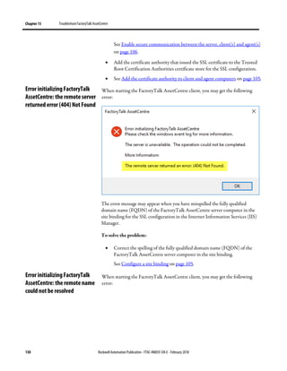 Chapter 13 TroubleshootFactoryTalk AssetCentre
130 Rockwell Automation Publication - FTAC-IN005F-EN-E - February 2018
See Enable secure communication between the server, client(s) and agent(s)
on page 106.
• Add the certificate authority that issued the SSL certificate to the Trusted
Root Certification Authorities certificate store for the SSL configuration.
• See Add the certificate authority to client and agent computers on page 105.
When starting the FactoryTalk AssetCentre client, you may get the following
error:
The error message may appear when you have misspelled the fully qualified
domain name (FQDN) of the FactoryTalk AssetCentre server computer in the
site binding for the SSL configuration in the Internet Information Services (IIS)
Manager.
To solve the problem:
• Correct the spelling of the fully qualified domain name (FQDN) of the
FactoryTalk AssetCentre server computer in the site binding.
See Configure a site binding on page 105.
When starting the FactoryTalk AssetCentre client, you may get the following
error:
Error initializing FactoryTalk
AssetCentre: the remote server
returned error (404) Not Found
Error initializing FactoryTalk
AssetCentre: the remote name
could not be resolved
 