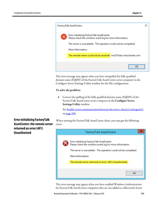 TroubleshootFactoryTalk AssetCentre Chapter 13
Rockwell Automation Publication - FTAC-IN005F-EN-E - February 2018 131
The error message may appear when you have misspelled the fully qualified
domain name (FQDN) of the FactoryTalk AssetCentre server computer in the
Configure Server Settings Utility window for the SSL configuration.
To solve the problem:
• Correct the spelling of the fully qualified domain name (FQDN) of the
FactoryTalk AssetCentre server computer in the Configure Server
Settings Utility window.
See Enable secure communication between the server, client(s) and agent(s)
on page 106
When starting the FactoryTalk AssetCentre client, you may get the following
error:
The error message may appear when you have enabled Windows Authentication
for FactoryTalk AssetCentre computers that are not added to a Microsoft Active
Error initializing FactoryTalk
AssetCentre: the remote server
returned an error (401)
Unauthorized
 