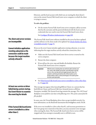 Chapter 13 TroubleshootFactoryTalk AssetCentre
132 Rockwell Automation Publication - FTAC-IN005F-EN-E - February 2018
Directory, and the local account with which you are starting the client doesn't
exist on the remote FactoryTalk AssetCentre server computer to which the client
is trying to connect.
To solve the problem:
• On the remote FactoryTalk AssetCentre server computer, add an account
that has the username and the password identical with the local account
credentials that were used to start the FactoryTalk AssetCentre client.
See Configure Windows Authentication on page 109
The FactoryTalk AssetCentre software installed on the server has been updated,
and the software on the client needs to be updated. See Check whether the client
is installed correctly on page 75.
If you see the error Cannot initialize application eventing subsystem, or an error
indicating that the target machine actively refused the connection, then:
• Make sure the FactoryTalk AssetCentre Server service is started on the
server computer.
• Restart the client computer.
• If you still see the error, stop and disable all schedules. Restart the
FactoryTalk AssetCentre server computer.
Important: While the server is restarting other users will not be able to edit the asset
tree, create or edit schedules and searches, view information in the logs,
and so on. Also, mostdata will not be logged during the reboot. The
exception is audit data generated by other software products such as
RSLogix software, which is cached and will appear in the audit log when
the server comes back online.
• See If the FactoryTalk AssetCentre server is installed to a drive other than
C: on page 132.
This message may appear when launching RSLinx Classic on a system that has
both RSLinx Classic and FactoryTalk Linx, formerly known as RSLinx
Enterprise, installed. The System Event log contains the message, The A-B Virtual
Backplane service failed to start due to the following error: The system cannot find the
file specified.
In some cases, the Virtual Backplane driver does not get installed correctly. For
more information, see the Rockwell Automation Knowledgebase article 34128.
If the server was installed to a drive other than C:, and necessary permissions to
the Users group were removed on that drive, you may encounter error messages
when starting the client. The FactoryTalk AssetCentre Server service will be
stopped and, if you attempt to manually start it, will fail to start.
The client and server versions
are incompatible
Cannot initialize application
eventing subsystem or No
connection could be made
because the target machine
actively refused it
At least one service or driver
failed during system startup.
Use Event Viewer to examine
the event log for details
If the FactoryTalk AssetCentre
server is installed to a drive
other than C:
 