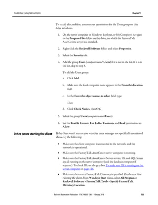 TroubleshootFactoryTalk AssetCentre Chapter 13
Rockwell Automation Publication - FTAC-IN005F-EN-E - February 2018 133
To rectify this problem, you must set permissions for the Users group on that
drive as follows:
1. On the server computer in Windows Explorer, or My Computer, navigate
to the Program Files folder on the drive, on which the FactoryTalk
AssetCentre server was installed.
2. Right-click the Rockwell Software folder and select Properties.
3. Select the Security tab.
4. Add the group Users (computernameUsers) if it is not in the list. If it is in
the list, skip to step 5.
To add the Users group:
a. Click Add.
b. Make sure the local computer name appears in the From this location
field.
c. In the Enter the object names to select field, type:
Users
d. Click Check Names, then OK.
5. Select the group Users (computernameUsers).
6. Set the Read & Execute, List Folder Contents, and Read permissions to
Allow.
If the client won’t start or you see other error messages not specifically mentioned
above, try the following:
• Make sure the client computer is connected to the network, and the
network is operational.
• Make sure the FactoryTalk AssetCentre server computer is running.
• Make sure the FactoryTalk AssetCentre Server service, IIS, and SQL Server
are all running on the server computer (and the database computer if
separate). To check IIS, see the gray box To make sure IIS is running on the
server computer on page 126.
• Make sure the correct FactoryTalk Directory is specified. On the machine
running the client, from Windows Start menu, select All Programs >
Rockwell Software > FactoryTalk Tools > Specify FactoryTalk
Directory Location.
Other errors starting the client
 