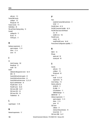 Index
142 Rockwell Automation Publication - FTAC-IN005F-EN-E - February 2018
add users 113
FactoryTalk Security
configure 115
RSLogix and 90
Feature security 115
Field Edition 80
File and Printer Sharing setting 35
Firewall
configure for 17
IIS and 35
TCP/IP ports 17
H
Hardware requirements 9
agent computer 11, 14
clients 11, 14
server 10
I
IIS
check if running 128
firewall and 35
install 126
Install
Calibration Management server 46, 76
DTM 79
FactoryTalk AssetCentre agents 81
FactoryTalk AssetCentre clients 65
FactoryTalk AssetCentre server 35, 51, 97
log on as administrator 36
ProCalV5 client 65, 76
ProCalV5 server 46, 64
SQL Server 2008 36, 37
SQL Server 2014 40
SQL Server 2016 38
Troubleshoot 36
L
Logix Designer 11, 90
N
Network requirements 17
P
Ports
needed for FactoryTalk AssetCentre 17
TCP/IP 17
ProCalV5 client 65, 76
ProCalV5 Connection Installer 46, 76
ProCalV5 Data Source Edit Wizard
run 64
unable to run 136
ProCalV5 server
connect 64
install ProCalV5 server 46, 64
Process Device Configuration capability 7
R
RAID-5 10
RSLogix
agents and 84
security and 90
S
Security
add users 113
configure 115
RSLogix and 90
Server 8
install 35, 51, 97
requirements 10
Server Settings 115
Siemens, editors for
ACCON-PG 11
PG-2000 11
S5 for Windows 11
SIMATIC Manager 11
SIMATIC NET 14
Software requirements 9
agent computer 11, 14
clients 11, 14
server 10
SQL Server
collation 37
minimum SQL permissions 45
Service Pack 41
SQL Server 2008 36, 37
 