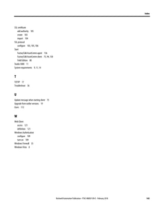 Index
Rockwell Automation Publication - FTAC-IN005F-EN-E - February 2018 143
SSL certificate
add authority 105
create 103
import 104
SSL protocol
configure 103, 105, 106
Start
FactoryTalk AssetCentre agent 136
FactoryTalk AssetCentre client 75, 94, 130
Field Edition 80
Studio 5000 11
System requirements 9, 11, 14
T
TCP/IP 17
Troubleshoot 36
U
Update message when starting client 75
Upgrade from earlier versions 19
Users 113
W
Web Client
access 121
definition 121
Windows Authetication
configure 109
turn on 109
Windows Firewall 35
Windows Vista 8
 