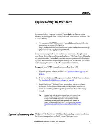 Rockwell Automation Publication - FTAC-IN005F-EN-E - February 2018 21
Chapter2
Upgrade FactoryTalk AssetCentre
If you upgrade from a previous version of FactoryTalk AssetCentre, use the
following steps to upgrade from FactoryTalk AssetCentre versions later than 4.00
to version 8.00.00.
• To upgrade an RSMACC system to FactoryTalk AssetCentre, follow the
instructions in Answer ID 454396 at
http://rockwellautomation.custhelp.com/cgi-bin/rockwellautomation.cfg/
php/enduser/std_adp.php?p_faqid=454396.
In rare situations, especially on low-performance computers, a dialog box may
open during the installation when upgrading FactoryTalk AssetCentre. The dialog
box indicates that the FactoryTalk AssetCentre server service needs to be stopped.
If you use the unattended setup to upgrade FactoryTalk AssetCentre, you need to
click Yes to stop the service or click No to cancel the installation.
To upgrade from CPR 9-compatible versions later than 4.00:
1. Upgrade optional software products. See Optional software upgrades on
page 21.
2. If you have Calibration Management, install the ProCalV5 server software.
See Install the ProCalV5 server software on page 46.
3. Install the FactoryTalk AssetCentre server, client and agent software.
Follow the instructions in Chapter 3 to use the silent or unattended
installation or Chapter 4 through Chapter 7 to use the standard Setup
wizard.
Tip: If you have Studio 5000Logix Designer Compare Tool v4.10.01 (formerly RSLogix
5000 Compare Tool) installed on your agent computer, after youupgrade to
FactoryTalk AssetCentre 8.00.00, youneed to manually configure the agent
computer using the Agent Services Logon Configuration utility. Otherwise, the
compare and backup schedule may not run. For more instructions, seeTo configure
the agent computer using the Agent Services Logon Configuration utility on page
92.
The FactoryTalk AssetCentre 8.00.00 installation package contains installations
for these software products used with FactoryTalk AssetCentre:
Optional software upgrades
 