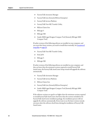 Chapter 2 Upgrade FactoryTalk AssetCentre
22 Rockwell Automation Publication - FTAC-IN005F-EN-E - February 2018
• FactoryTalk Activation Manager
• FactoryTalk Linx (formerly RSLinx Enterprise)
• FactoryTalk Services Platform
• FactoryTalk View ME Transfer Utility
• RSLinx Classic Lite
• RSLogix 5
• RSLogix 500
• Studio 5000 Logix Designer Compare Tool (formerly RSLogix 5000
Compare Tool)
If earlier versions of the following software are installed on your computer, and
you want their latest versions, you need to install them manually. See Location of
setup files on page 23.
• FactoryTalk View ME Transfer Utility
• ProCalV5
• RSLogix 5
• RSLogix 500
If earlier versions of the following software are installed on your computer, and
they are lower than the minimum versions required to install FactoryTalk
AssetCentre, the FactoryTalk AssetCentre Setup wizard will upgrade the software
automatically.
• FactoryTalk Activation Manager
• FactoryTalk Services Platform
• RSLinx Classic Lite
• FactoryTalk Linx (formerly RSLinx Enterprise)
• Studio 5000 Logix Designer Compare Tool (formerly RSLogix 5000
Compare Tool)
If the software versions are equal to or higher than the minimum versions required
to install FactoryTalk AssetCentre, but lower than the versions included in the
FactoryTalk AssetCentre installation package, the installation process will not
upgrade the software automatically. If you want to use the latest versions instead,
you must select the software check boxes during the installation of FactoryTalk
AssetCentre.
 