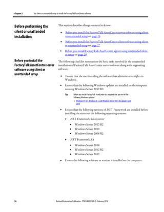Chapter 3 Use silent or unattended setup to install the FactoryTalk AssetCentre software
26 Rockwell Automation Publication - FTAC-IN005F-EN-E - February 2018
This section describes things you need to know:
• Before you install the FactoryTalk AssetCentre server software using silent
or unattended setup on page 26
• Before you install the FactoryTalk AssetCentre client software using silent
or unattended setup on page 27
• Before you install FactoryTalk AssetCentre agents using unattended silent
or setup on page 29
The following checklist summarizes the basic tasks involved in the unattended
installation of FactoryTalk AssetCentre server software along with supporting
software.
• Ensure that the user installing the software has administrative rights in
Windows.
• Ensure that the following Windows updates are installed on the computer
running Windows Server 2012 R2:
Tip: Before you install FactoryTalk AssetCentre itis required that you install the
following Windows updates:
• Windows RT 8.1, Windows 8.1, and Windows Server 2012 R2update: April
2014
• Ensure that the following versions of .NET Framework are installed before
installing the server on the following operating systems:
• .NET Framework 4.6 or newer
• Windows Server 2012 R2
• Windows Server 2012
• Windows Server 2008 R2
• .NET Framework 3.5
• Windows Server 2016
• Windows Server 2012 R2
• Windows Server 2012
• Ensure the following software or services is installed on the computer:
Before performing the
silent or unattended
installation
Before you install the
FactoryTalk AssetCentre server
software using silent or
unattended setup
 