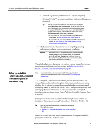 Use silent or unattended setup to install the FactoryTalk AssetCentre software Chapter 3
Rockwell Automation Publication - FTAC-IN005F-EN-E - February 2018 27
• Microsoft SQL Server (can be located on a separate computer)
• (Optional) ProCalV5 server software (for the Calibration Management
capability)
Tip: Normally, you would install the ProCalV5 server software before installing the
FactoryTalk AssetCentre server software. However, you can also install it after the
FactoryTalk AssetCentre server software. Unattended installation doesn't support
the installation of ProCalV5 software. Youcan only use unattended installation to
specify its database properties, such as the ProCalV5 database server location,
login name and password, and the name of the database.
• To install the ProCalV5 server software before the FactoryTalk AssetCentre
server software, see Install the ProCalV5 server software on page 46.
• To install the ProCalV5 server software after the FactoryTalk AssetCentre server
software, see Install the ProCalV5 server software after the FactoryTalk
AssetCentre server software on page 64.
• Schedule downtime for the system if you are upgrading operating
applications or replacing computers during the installation.
Important: If you plan to install on a remote machine and your current machine uses a
software firewall (such as the Windows Firewall), you mustmanually
permit File and Printer Sharing through your firewall. Consult the
documentation for your firewall software for instructions. Youmust also
open Port 80 (or whatever port is used for HTTP).
The tasks listed above are the same as you perform with the standard step-to-step
installation method. For detailed instructions, see Before you install the
FactoryTalk AssetCentre server software on page 35.
Note: For current information on the system requirements for the FactoryTalk AssetCentre
software, see FactoryTalk AssetCentre Release Notes and the Product Compatibility and
Download Center .
The FactoryTalk AssetCentre client software provides the user interface for
FactoryTalk AssetCentre. It is through the client that you perform tasks such as
checking files in and out, creating and running scheduled events, managing and
configuring DTMs (if you have the Process Device Configuration capability), and
viewing logs. For more information on what you can do with FactoryTalk
AssetCentre client software, see the FactoryTalk AssetCentre Help (once the client
is installed).
Before you install the client, ensure that the following Windows updates are
installed on the computer running Windows Server 2012 R2 or Windows 8.1:
Tip: Before you install FactoryTalk AssetCentre itis required that you install the
following Windows updates:
• Windows RT 8.1, Windows 8.1, and Windows Server 2012 R2update: April
2014
Install the FactoryTalk AssetCentre client software on all computers on which
you want to use FactoryTalk AssetCentre.
Before you install the
FactoryTalk AssetCentre client
software using silent or
unattended setup
 