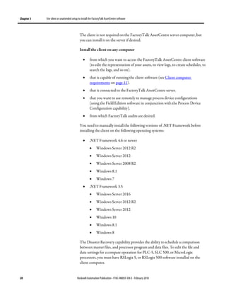 Chapter 3 Use silent or unattended setup to install the FactoryTalk AssetCentre software
28 Rockwell Automation Publication - FTAC-IN005F-EN-E - February 2018
The client is not required on the FactoryTalk AssetCentre server computer, but
you can install it on the server if desired.
Install the client on any computer
• from which you want to access the FactoryTalk AssetCentre client software
(to edit the representation of your assets, to view logs, to create schedules, to
search the logs, and so on).
• that is capable of running the client software (see Client computer
requirements on page 11).
• that is connected to the FactoryTalk AssetCentre server.
• that you want to use remotely to manage process device configurations
(using the Field Edition software in conjunction with the Process Device
Configuration capability).
• from which FactoryTalk audits are desired.
You need to manually install the following versions of .NET Framework before
installing the client on the following operating systems:
• .NET Framework 4.6 or newer
• Windows Server 2012 R2
• Windows Server 2012
• Windows Server 2008 R2
• Windows 8.1
• Windows 7
• .NET Framework 3.5
• Windows Server 2016
• Windows Server 2012 R2
• Windows Server 2012
• Windows 10
• Windows 8.1
• Windows 8
The Disaster Recovery capability provides the ability to schedule a comparison
between master files, and processor program and data files. To edit the file and
data settings for a compare operation for PLC-5, SLC 500, or MicroLogix
processors, you must have RSLogix 5, or RSLogix 500 software installed on the
client computer.
 