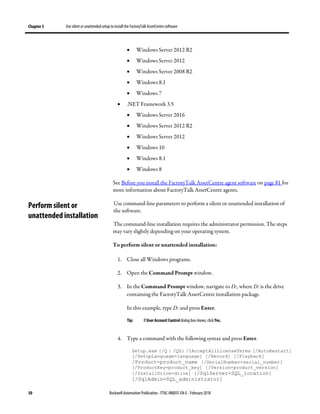 Chapter 3 Use silent or unattended setup to install the FactoryTalk AssetCentre software
30 Rockwell Automation Publication - FTAC-IN005F-EN-E - February 2018
• Windows Server 2012 R2
• Windows Server 2012
• Windows Server 2008 R2
• Windows 8.1
• Windows 7
• .NET Framework 3.5
• Windows Server 2016
• Windows Server 2012 R2
• Windows Server 2012
• Windows 10
• Windows 8.1
• Windows 8
See Before you install the FactoryTalk AssetCentre agent software on page 81 for
more information about FactoryTalk AssetCentre agents.
Use command-line parameters to perform a silent or unattended installation of
the software.
The command-line installation requires the administrator permission. The steps
may vary slightly depending on your operating system.
To perform silent or unattended installation:
1. Close all Windows programs.
2. Open the Command Prompt window.
3. In the Command Prompt window, navigate to D:, where D: is the drive
containing the FactoryTalk AssetCentre installation package.
In this example, type D: and press Enter.
Tip: If User Account Control dialog box shows, click Yes.
4. Type a command with the following syntax and press Enter.
Setup.exe {/Q | /QS} /IAcceptAllLicenseTerms [/AutoRestart]
[/SetupLanguage=language] [/Record] [/Playback]
/Product=product_name [/SerialNumber=serial_number]
[/ProductKey=product_key] [/Version=product_version]
[/InstallDrive=drive] [/SqlServer=SQL_location]
[/SqlAdmin=SQL_administrator]
Perform silent or
unattended installation
 